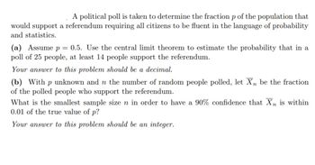 A political poll is taken to determine the fraction p of the population that
would support a referendum requiring all citizens to be fluent in the language of probability
and statistics.
(a) Assume p = 0.5. Use the central limit theorem to estimate the probability that in a
poll of 25 people, at least 14 people support the referendum.
Your answer to this problem should be a decimal.
(b) With p unknown and n the number of random people polled, let Xn be the fraction
of the polled people who support the referendum.
What is the smallest sample size n in order to have a 90% confidence that Xn is within
0.01 of the true value of p?
Your answer to this problem should be an integer.