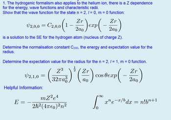 1. The hydrogenic formalism also applies to the helium ion, there is a Z dependence
for the energy, wave functions and characteristic radii.
Show that the wave function for the state n = 2, 1 = 0, m = 0 function:
Zr
$2.00- Czao (1-2)crp (-Z)
42,0,0 = 2,0,0
2ao
exp
is a solution to the SE for the hydrogen atom (nucleus of charge Z).
Determine the normalisation constant C200, the energy and expectation value for the
radius.
Determine the expectation value for the radius for the n = 2, /= 1, m = 0 function.
Zr
Z3
Zr
2,1,0
=
cos exp
32πα
ao
P(-
2ao
Helpful Information:
E
_
mZ2e4
2h² (4π0)²n²
∞
xne¯x/bdx = n!b”+1