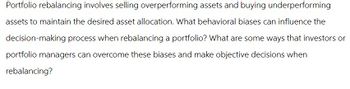 Portfolio rebalancing involves selling overperforming assets and buying underperforming
assets to maintain the desired asset allocation. What behavioral biases can influence the
decision-making process when rebalancing a portfolio? What are some ways that investors or
portfolio managers can overcome these biases and make objective decisions when
rebalancing?