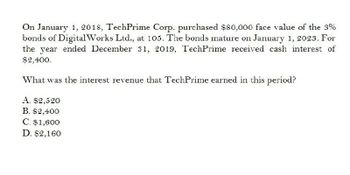 On January 1, 2018, TechPrime Corp. purchased $80,000 face value of the 3%
bonds of DigitalWorks Ltd., at 105. The bonds mature on January 1, 2023. For
the year ended December 31, 2019, TechPrime received cash interest of
$2,400.
What was the interest revenue that TechPrime earned in this period?
A. $2,520
B. $2,400
C. $1,600
D. $2,160