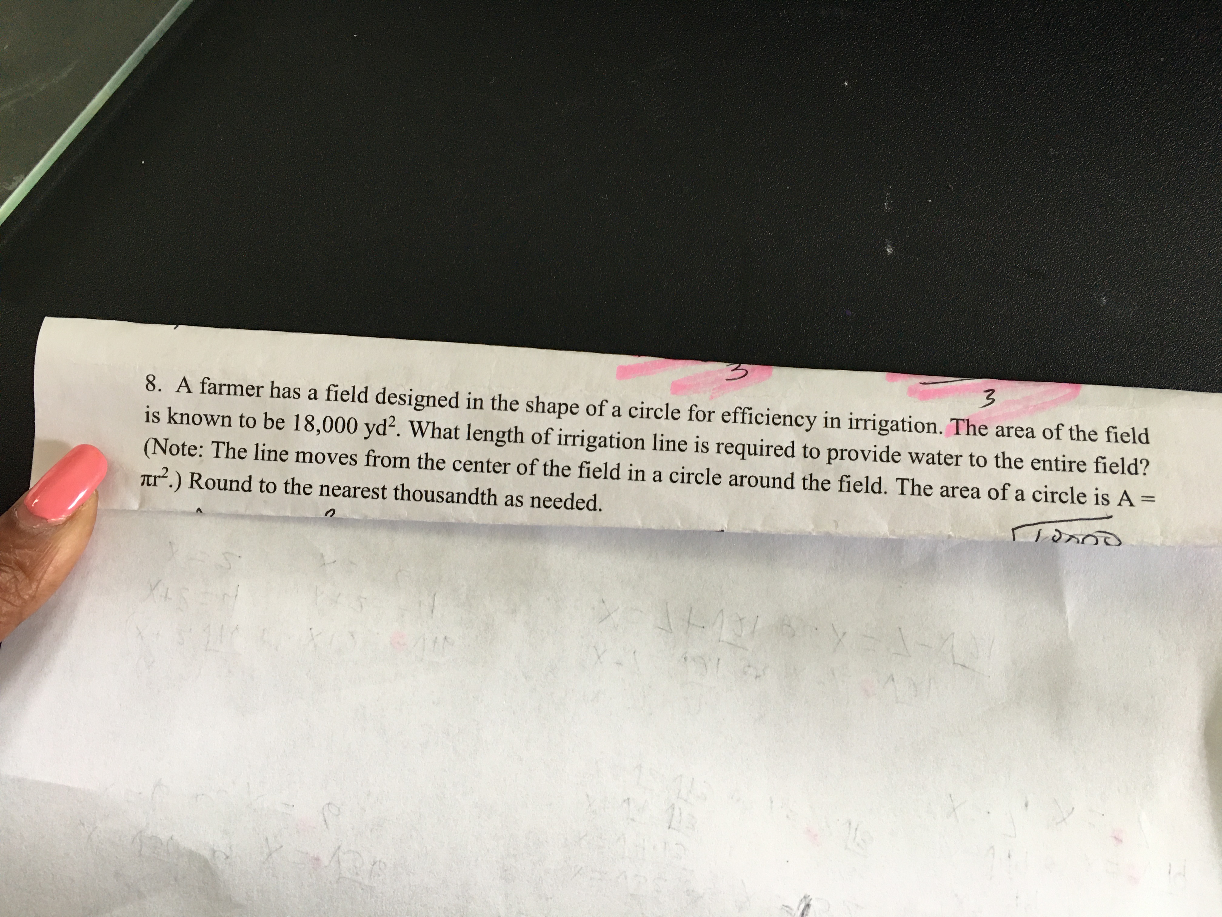 8. A farmer has a field designed in the shape of a circle for efficiency in irrigation. The area of the field
is known to be 18,000 yd². What length of irrigation line is required to provide water to the entire field?
(Note: The line moves from the center of the field in a circle around the field. The area of a circle is A =
Tr.) Round to the nearest thousandth as needed.

