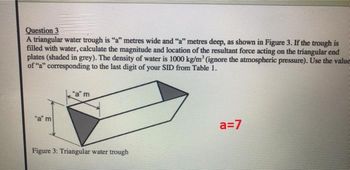 Question 3
A triangular water trough is "a" metres wide and "a" metres deep, as shown in Figure 3. If the trough is
filled with water, calculate the magnitude and location of the resultant force acting on the triangular end
plates (shaded in grey). The density of water is 1000 kg/m³ (ignore the atmospheric pressure). Use the value
of "a" corresponding to the last digit of your SID from Table 1.
"a" m
"am
Figure 3: Triangular water trough
a=7