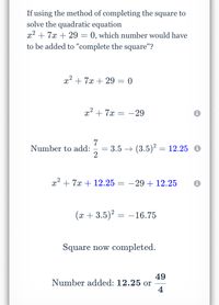 If using the method of completing the square to
solve the quadratic equation
x² + 7x + 29 = 0, which number would have
to be added to "complete the square"?
x2 + 7x + 29 = 0
x2 + 7x = -29
7
3.5 → (3.5)? = 12.25
Number to add:
%3D
x² + 7x + 12.25 = -29 + 12.25
(x + 3.5)? = –16.75
Square now completed.
49
Number added: 12.25 or
4
