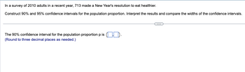 In a survey of 2010 adults in a recent year, 713 made a New Year's resolution to eat healthier.
Construct 90% and 95% confidence intervals for the population proportion. Interpret the results and compare the widths of the confidence intervals.
The 90% confidence interval for the population proportion p is (.) .
(Round to three decimal places as needed.)