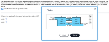 **Problem Statement:**

Two tanks, each holding 100 L of liquid, are interconnected by pipes with liquid flowing from tank A into tank B at a rate of 12 L/min and from tank B into tank A at 3 L/min, as shown in the figure. The liquid inside each tank is kept well stirred. Pure water flows into tank A at a rate of 9 L/min, and the solution flows out of tank B at 9 L/min. If, initially, tank A contains 2.6 kg of salt and tank B contains no salt (only water), determine the mass of salt in each tank at time \( t \geq 0 \). Graph on the same axes the two quantities \( x_1(t) \) and \( x_2(t) \), where \( x_1(t) \) is the mass of salt in tank A and \( x_2(t) \) is the mass in tank B.

**Diagram Explanation:**

- **Tanks Diagram:**
  - **Tank A:**
    - Input: 9 L/min of pure water
    - Internal flow: 12 L/min to Tank B
    - Initial salt mass: \( x_1(0) = 2.6 \) kg
  - **Tank B:**
    - Input: 12 L/min from Tank A and 3 L/min back to Tank A
    - Output: Tank B outputs solution at 9 L/min
    - Initial salt mass: \( x_2(0) = 0 \) kg

**Questions:**

What are the equations for the mass of salt in each tank at time \( t \geq 0 \)?

- \( x_1(t) = \)
  
- \( x_2(t) = \)

**Note:** 

The diagram is included to assist in understanding the flow of liquids and the initial conditions in each tank. It shows the rates of flow and the initial amount of salt present, providing a visual representation to support the problem requirements.