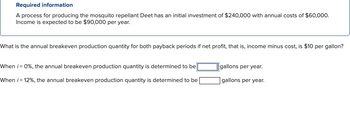 Required information
A process for producing the mosquito repellant Deet has an initial investment of $240,000 with annual costs of $60,000.
Income is expected to be $90,000 per year.
What is the annual breakeven production quantity for both payback periods if net profit, that is, income minus cost, is $10 per gallon?
When i = 0%, the annual breakeven production quantity is determined to be[
When i=12%, the annual breakeven production quantity is determined to be
gallons per year.
gallons per year.