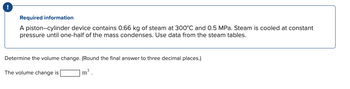 !
Required information
A piston-cylinder device contains 0.66 kg of steam at 300°C and 0.5 MPa. Steam is cooled at constant
pressure until one-half of the mass condenses. Use data from the steam tables.
Determine the volume change. (Round the final answer to three decimal places.)
The volume change is
m³