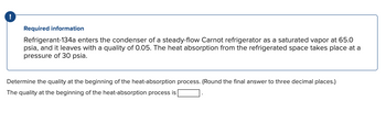 !
Required information
Refrigerant-134a enters the condenser of a steady-flow Carnot refrigerator as a saturated vapor at 65.0
psia, and it leaves with a quality of 0.05. The heat absorption from the refrigerated space takes place at a
pressure of 30 psia.
Determine the quality at the beginning of the heat-absorption process. (Round the final answer to three decimal places.)
The quality at the beginning of the heat-absorption process is