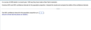 In a survey of 2409 adults in a recent year, 1235 say they have made a New Year's resolution.
Construct 90% and 95% confidence intervals for the population proportion. Interpret the results and compare the widths of the confidence intervals.
The 90% confidence interval for the population proportion p is (.).
(Round to three decimal places as needed.)