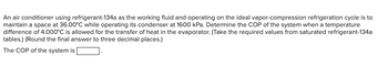 An air conditioner using refrigerant-134a as the working fluid and operating on the ideal vapor-compression refrigeration cycle is to
maintain a space at 36.00°C while operating its condenser at 1600 kPa. Determine the COP of the system when a temperature
difference of 4.000°C is allowed for the transfer of heat in the evaporator. (Take the required values from saturated refrigerant-134a
tables.) (Round the final answer to three decimal places.)
The COP of the system is