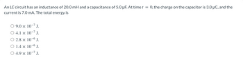An LC circuit has an inductance of 20.0 mH and a capacitance of 5.0 µF. At time t = 0, the charge on the capacitor is 3.0 μC, and the
current is 7.0 mA. The total energy is
O 9.0 × 10-¹ J.
○ 4.1 x
10-7 J.
O 2.8 x
10-6 J.
O 1.4 x
10-6 J.
4.9 x 10-7 J.