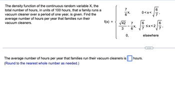 The density function of the continuous random variable X, the
total number of hours, in units of 100 hours, that a family runs a
vacuum cleaner over a period of one year, is given. Find the
average number of hours per year that families run their
vacuum cleaners.
f(x)
=
√√42
3
7
0,
-
7
-x,
6'
0<x<
67
厚x厚
elsewhere
The average number of hours per year that families run their vacuum cleaners is ☐ hours.
(Round to the nearest whole number as needed.)