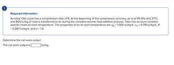 Required information
An ideal Otto cycle has a compression ratio of 8. At the beginning of the compression process, air is at 95 kPa and 27°C,
and 800 kJ/kg of heat is transferred to air during the constant-volume heat-addition process. Take into account constant
specific heats at room temperature. The properties of air at room temperature are cp = 1.005 kJ/kg-K, cv=0.718 kJ/kg-K, R
= 0.287 kJ/kg-K, and k = 1.4.
Determine the net work output.
The net work output is
kJ/kg.