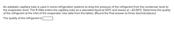 An adiabatic capillary tube is used in some refrigeration systems to drop the pressure of the refrigerant from the condenser level to
the evaporator level. The R-134a enters the capillary tube as a saturated liquid at 50°C and leaves at -22.00°C. Determine the quality
of the refrigerant at the inlet of the evaporator. Use data from the tables. (Round the final answer to three decimal places.)
The quality of the refrigerant is
