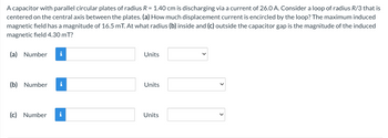 A capacitor with parallel circular plates of radius R = 1.40 cm is discharging via a current of 26.0 A. Consider a loop of radius R/3 that is
centered on the central axis between the plates. (a) How much displacement current is encircled by the loop? The maximum induced
magnetic field has a magnitude of 16.5 mT. At what radius (b) inside and (c) outside the capacitor gap is the magnitude of the induced
magnetic field 4.30 mT?
(a) Number i
(b) Number i
(c) Number i
Units
Units
Units