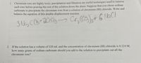 **Chromium Ion Precipitation and Equation Balancing**

1. Chromium ions are highly toxic; precipitation and filtration are useful techniques used to remove such ions before pouring the rest of the solution down the drain. Suppose that you chose sodium carbonate to precipitate the chromium ions from a solution of chromium (III) chloride. Write and balance the equation of this double-displacement reaction.

   Balanced Equation:
   \[
   3 \, \text{Na}_2\text{CO}_3 + 2 \, \text{CrCl}_3 \rightarrow \text{Cr}_2(\text{CO}_3)_3 + 6 \, \text{NaCl}
   \]

2. If the solution has a volume of 520 mL and the concentration of chromium (III) chloride is 0.224 M, how many grams of sodium carbonate should you add to the solution to precipitate out all the chromium ions?