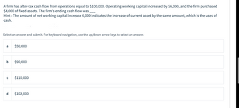 A firm has after-tax cash flow from operations equal to $100,000. Operating working capital increased by $6,000, and the firm purchased
$4,000 of fixed assets. The firm's ending cash flow was______
Hint: The amount of net working capital increase 6,000 indicates the increase of current asset by the same amount, which is the uses of
cash.
Select an answer and submit. For keyboard navigation, use the up/down arrow keys to select an answer.
a
b
с
$50,000
$90,000
$110,000
d $102,000