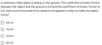 A stationary 10 kg object is sitting on the ground. The coefficient of static friction between the object and the ground is 0.8 and the coefficient of kinetic friction is 0.6. How much horizontal force needs to be applied in order to make the object move?

- 68.6 N
- 78.4 N
- 58.8 N
- 88.2 N

This question involves calculating the force required to overcome static friction and set a stationary object in motion. Friction coefficients help determine thresholds for movement and sliding once in motion.