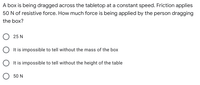 **Question:**

A box is being dragged across the tabletop at a constant speed. Friction applies 50 N of resistive force. How much force is being applied by the person dragging the box?

**Options:**

- ☐ 25 N

- ☐ It is impossible to tell without the mass of the box

- ☐ It is impossible to tell without the height of the table

- ☐ 50 N