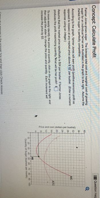 Concept: Calculate Profit
Farmer Jones grows sugar. The average total cost and marginal cost of growing
sugar for an individual farmer are illustrated in the graph to the right. Assume the
rharket for sugar is perfectly competitive.
According to the graph, farmer Jones will earn profit (positive economic profit as
opposed to losses) at any market price above $10 per bushel. (Enter a numeric
response using an integer.)
Assume that the market price specifically is $24 per bushel. If farmer Jones
produces the profit maximizing quantity, what will be her profit? $
To more easily identify the price and quantity, click on the graph to the right, and
then adjust the slider to change the price and quantity. Each increment will
increase the price by $2.
Enter your answer in the answer box and then click Check Answer.
40-
36-
32-
MC
28-
24-
20-
Price and cost (dollars per bushel)
12-
ATC
46
20 30 40 50 60 70 80 90 100
Quantity of Sugar (bushels per month)
Question Help
Q