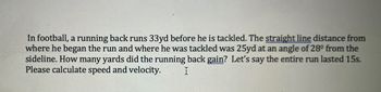 In football, a running back runs 33yd before he is tackled. The straight line distance from
where he began the run and where he was tackled was 25yd at an angle of 28° from the
sideline. How many yards did the running back gain? Let's say the entire run lasted 15s.
Please calculate speed and velocity.
I