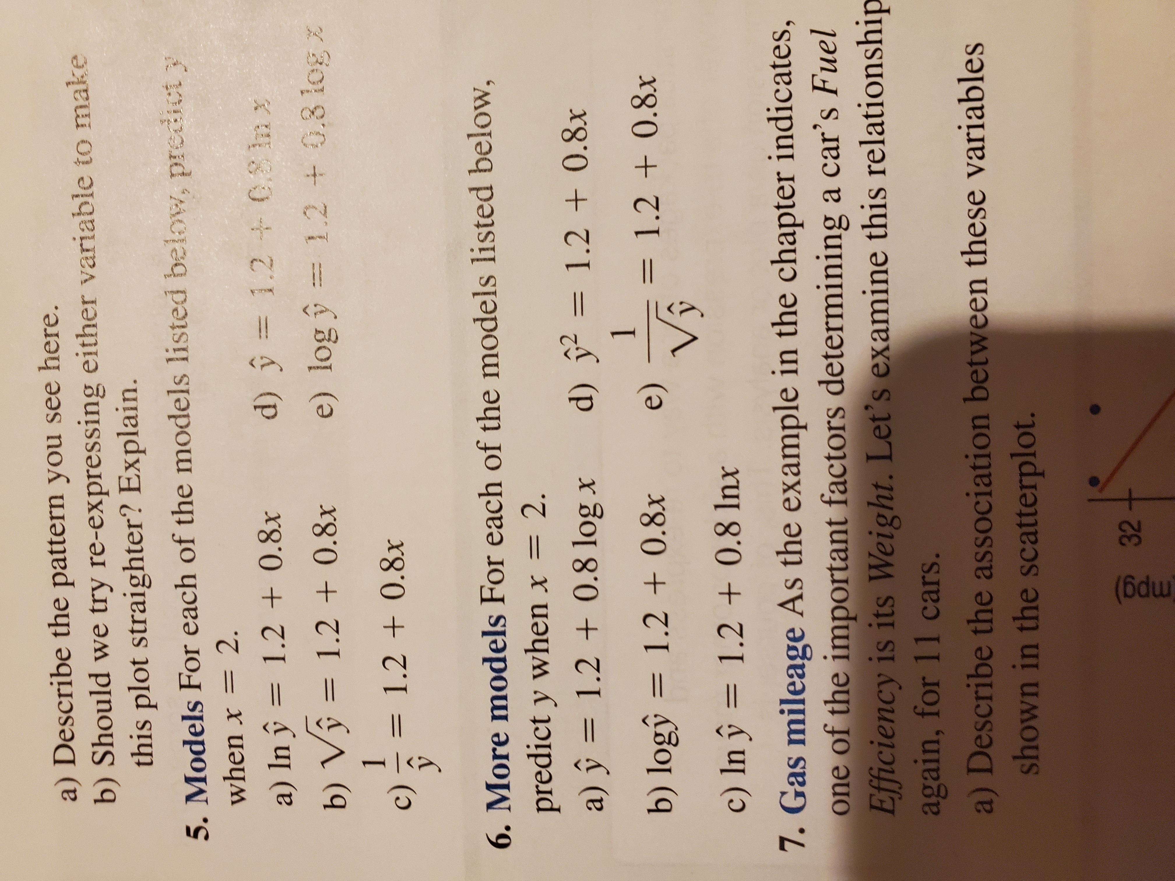 %3D
(6dm)
a) Describe the pattern you see here.
b) Should we try re-expressing either variable to make
this plot straighter? Explain.
5. Models For each of the models listed below, predict y
when x = 2.
a) In ŷ = 1.2 + 0.8x
d) ŷ = 1.2 0S lnx
%3D
b) Vŷ = 1.2 + 0.8x
e) log y = 1.2 + 0.3 log x
1.
= 1.2 + 0.8x
%3D
()
6. More models For each of the models listed below,
predict y when x =
2.
%3D
a) ŷ = 1.2 + 0.8 log x
d) ỹ² = 1.2 + 0.8x
b) logŷ = 1.2 + 0.8x
= 1.2 + 0.8x
%3D
(e)
c) In ŷ = 1.2 + 0.8 Inx
7. Gas mileage As the example in the chapter indicates,
one of the important factors determining a car's Fuel
Efficiency is its Weight. Let's examine this relationship
again, for 11 cars.
a) Describe the association between these variables
shown in the scatterplot.
32
