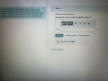 A small box is held in place against a rough vertical wall by
someone pushing on it with a force directed upward at 25
above the horizontal. The coefficients of static and kinetic friction
between the box and wall are 0.40 and 0.30, respectively. The
box slides down unless the applied force has magnitude 13 N.
Part A
What is the mass of the box?
Express your answer using two significant figures.
m =
V ΑΣΦ
Submit Previous Answers Request Answer
Incorrect; Try
Provide Feedback
ain
?
kg