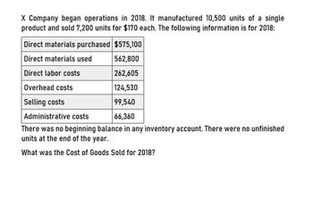 X Company began operations in 2018. It manufactured 10,500 units of a single
product and sold 7,200 units for $170 each. The following information is for 2018:
Direct materials purchased $575,100
Direct materials used
Direct labor costs
Overhead costs
Selling costs
Administrative costs
562,800
262,605
124,530
99,540
66,360
There was no beginning balance in any inventory account. There were no unfinished
units at the end of the year.
What was the Cost of Goods Sold for 2018?