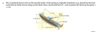 3. The 12-kg block shown rests on the smooth incline. If the spring is originally stretched 0.5 m, determine the total
work done by all the forces acting on the block when a horizontal force P = 400 N pushes the block up the plane s
= 2 m.
s=2m
Initial
position of spring
2 sin 30⁰ m
-k= 30 N/m
TITIT
P = 400 N
2 cos 30° m-
30⁰