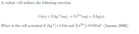 A voltaic cell utilizes the following reaction:
Cr(s) +3 Ag+(aq) → Cr³+(aq) +3 Ag(s)
What is the cell potential if [Ag+]=1.0 M and [Cr³+]=0.010 M? (Assume 298K)
