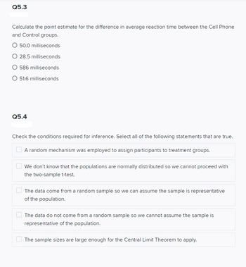 Q5.3
Calculate the point estimate for the difference in average reaction time between the Cell Phone
and Control groups.
50.0 milliseconds
28.5 milliseconds
O 586 milliseconds
O 51.6 milliseconds
Q5.4
Check the conditions required for inference. Select all of the following statements that are true.
A random mechanism was employed to assign participants to treatment groups.
We don't know that the populations are normally distributed so we cannot proceed with
the two-sample t-test.
The data come from a random sample so we can assume the sample is representative
of the population.
The data do not come from a random sample so we cannot assume the sample is
representative of the population.
The sample sizes are large enough for the Central Limit Theorem to apply.