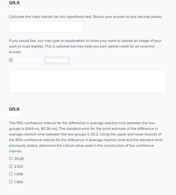 Q5.5
Calculate the t-test statistic for this hypothesis test. Round your answer to two decimal places.
If you would like, you may type an explanation to show your work or upload an image of your
work (it must legible). This is optional but may help you earn partial credit for an incorrect
answer.
Q5.6
The 95% confidence interval for the difference in average reaction time between the two
groups is (9.64 ms, 90.36 ms). The standard error for the point estimate of the difference in
average reaction time between the two groups is 20.2. Using the upper and lower bounds of
the 95% confidence interval for the difference in average reaction time and the standard error
previously stated, determine the critical value used in the construction of the confidence
interval.
O 39.28
O 2.021
O 1.998
O 1.960