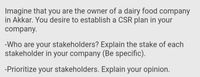 Imagine that you are the owner of a dairy food company
in Akkar. You desire to establish a CSR plan in your
company.
-Who are your stakeholders? Explain the stake of each
stakeholder in your company (Be specific).
-Prioritize your stakeholders. Explain your opinion.
