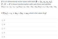 V is a 4-dimensional vector space with basis B = (v1, V2 , V3 , V4).
T:V → V is linear transformation with rank three and satisfies
T(v1) = v + v2 +- v3 + v4, T(v2) = v1 + 2v1 + 3v3 + 4v4, T(v3) = v1 + 3v2 + 4v3 + 6v4.
If T(v4) = v1 + 4v2 + 5v3 + avĄ what is the value of a?
8
O 7
O 5
