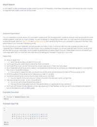 Word Search
A word search is often a rectangular puzzle containing a bunch of characters, when these characters are combined across rows, columns,
or diagonals then hidden words can be discovered.
Assignment Specifications
You will implement a console version of a word search puzzle solver. For this assignment, we are providing an initial source code file which
contains skeleton code that you must complete. You are not allowed to change the provided code. You must use a two-dimensional array
to store the puzzle. Grab the initial C++ file and example input file, then upload all the files to your workspace or place all of the files in the
same folder on your computer if developing locally.
For the functions you must implement, we have provided only a stub. A stub is a function definition that compiles, but does not yet
implement the complete specifications for that function. As you develop the program, you should implement each function one at a time
and test each as you go. Additionally, we encourage the development of several helper functions. These helper functions will benefit your
code organization and will more than likely help reduce the debugging time spent fixing errors in your code.
Helpful Hints
• Solve on paper first!
o record the actual steps you take to find a word
• Go through the given code first and note all the TODO comments
• Don't bite off too much, do one TODO at a time, or even break down a TODO into many steps!
• Don't implement everything at once. A search in all 8 potential directions can be confusing, try implementing search in one direction
then move on to another direction.
o If you solved on paper first, then you should know all the words and the direction for each of the discovered words.
• Print the puzzle and other arrays out to make sure you read it in correctly.
• You should be adding the words to the discovery vector as you find them.
• You only need to find a word once, so it should only exist in the discovery vector a single time.
• Use input redirection to test: /a.out < mylnputFile.txt
o You do not want to type those entire puzzles in!
• The input file and executable must be in the same directory to use the above input redirection.
• Don't wait until the last minute, zyBooks will provide a grade and limited feedback so that you can fix your problems and resubmit
prior to the deadline to earn a better grade!
Example Execution
$ ./a.out < exampleInput.txt
HELLO
Example Input File
3
2
HELLOJKLI Y Q S R P Z IM KOE
W RL DQ JKL IY QS R P Z I M KOF
BY Z ANTINE Q WERTY U IOP z
HELLO
WORLD
