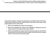 A player in the Powerball lottery picks five different integers between 1
and 69, inclusive, and a sixth integer between 1 and 26, inclusive, which may duplicate one
of the earlier five integers. The player wins the jackpot (currently $421 million) if the first five
numbers picked match the first five numbers drawn (in any order) and the sixth number
picked matches the sixth number drawn.
a. What is the probability that a player wins the jackpot?
b. What is the probability that a player wins $1,000,000 by matching the first five
numbers drawn (in any order) but not the sixth number?
c. What is the probability that a player wins $7 by matching exactly two of the first five
numbers drawn (in any order) and the sixth number or three of the first five numbers
drawn (in any order) but not the sixth number?
3.
