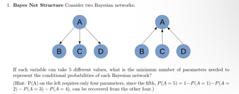 1. Bayes Net Structure Consider two Bayesian networks:
B
A
C D
B
A
C D
If each variable can take 5 different values, what is the minimum number of parameters needed to
represent the conditional probabilities of each Bayesian network?
(Hint: P(A) on the left requires only four parameters, since the fifth, P(A = 5) = 1-P(A= 1)-P(A =
2) - P(A=3) - P(A = 4), can be recovered from the other four.)