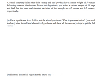 A cereal company claims that their "honey and oat" product have a mean weight of 5 ounces
following a normal distribution. To test this hypothesis, you select a random sample of 16 bags
and find that the mean and standard deviation of this sample are 4.7 ounces and 0.5 ounces,
respectively.
(a) Use a significance level 0.01 to test the above hypothesis. What is your conclusion? (you need
to clearly state the null and alternative hypotheses and show all the necessary steps to get the full
score).
(b) Illustrate the critical region for the above test.
