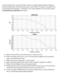 A transfer function for a system for rudder control was obtained experimentally in frequency
domain and Bode-plots of the open-loop system are given below. The slopes of asymptotes can
be estimated from the diagrams. Assuming we use a unity-feedback to close the loop, analyze
(with justification/explanation) the system:
60
Magnitude
40
20
믐 20
-40
-60
-80
-100
104
103
102
101
10°
10
102
103
104
105
Frequency [rad/s]
Phase
-30
-60
-90
-120
-150
-180
-210
-240
-270
-300
104
103
102
101
100
101
102
103
104
105
Frequency [rad/s]
a) What is the type of the system (with respect to steady-state erroi
b) What is the steady-state error ess when a unit-step input is applied to the closed-loop
system – provide the exact value
c) What is the crossover frequency we of the system?
d) What is the Phase Margin of the system? Is this considered adequate for stability (
e) What is the Gain Margin of the system approximately
f) Briefly mention at least 2 possible options/controllers ana pros/cons of using them that
would reduce the closed-loop steady-state error by say, factor of 10,
g) Assume we added +60dB of gain to the system to improve the ess, what would be the
new w, and the Phase Margin (approximately)?
Degrees
