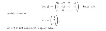 matrix equation
Let B =
Bx
=
7
or if it is not consistent, explain why.
0-2 2
1-2 4 3
3 −1 -7
"
Solve the