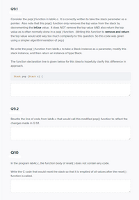 Q9.1
Consider the pop() function in lab4c.c. It is correctly written to take the stack parameter as a
pointer. Also note that this pop() function only removes the top value from the stack by
decrementing the inUse value. It does NOT remove the top value AND also return the top
value as is often normally done in a pop() function. (Writing this function to remove and return
the top value would add way too much complexity to this question. So this code was given
using a simpler algorithm/variation of pop.)
Re-write the pop( ) function from lab4c.c to take a Stack instance as a parameter, modify this
stack instance, and then return an instance of type Stack.
The function declaration line is given below for this idea to hopefully clarify this difference in
approach.
Stack pop (Stack s) {
Q9.2
Rewrite the line of code from lab4c.c that would call this modified pop( ) function to reflect the
changes made in Q 9.1.
Q10
In the program lab4c.c, the function body of reset() does not contain any code.
Write the C code that would reset the stack so that it is emptied of all values after the reset( )
function is called.
