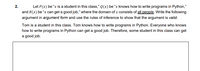 2.
Let P(x) be "x is a student in this class," Q(x) be “x knows how to write programs in Python,"
and R(x) be “x can get a good job," where the domain of x consists of all people. Write the following
argument in argument form and use the rules of inference to show that the argument is valid.
Tom is a student in this class. Tom knows how to write programs in Python. Everyone who knows
how to write programs in Python can get a good job. Therefore, some student in this class can get
a good job.
