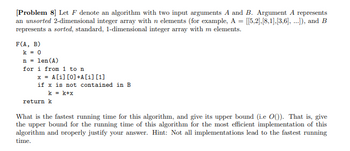 [Problem 8] Let F denote an algorithm with two input arguments A and B. Argument A represents
an unsorted 2-dimensional integer array with n elements (for example, A = [[5,2],[8,1],[3,6], ...]), and B
represents a sorted, standard, 1-dimensional integer array with m elements.
F(A, B)
k = 0
n = len (A)
for i from 1 to n
x = A[i] [0] +A[i] [1]
if x is not contained in B
k = k+x
return k
What is the fastest running time for this algorithm, and give its upper bound (i.e O()). That is, give
the upper bound for the running time of this algorithm for the most efficient implementation of this
algorithm and properly justify your answer. Hint: Not all implementations lead to the fastest running
time.