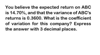 You believe the expected return on ABC
is 14.70%, and that the variance of ABC's
returns is 0.3600. What is the coefficient
of variation for this company? Express
the answer with 3 decimal places.