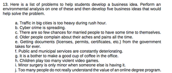 13. Here is a list of problems to help students develop a business idea. Perform an
environmental analysis on one of these and then develop five business ideas that would
help solve the problem.
a. Traffic in big cities is too heavy during rush hour.
b. Cyber crime is spreading.
c. There are so few chances for married people to have some time to themselves.
d. Older people complain about their aches and pains all the time.
e. Getting documents (licenses, permits, certificates, etc.) from the government
takes for ever.
f. Public and municipal services are constantly deteriorating.
g. It is a bother to make a good cup of coffee in the office.
h. Children play too many violent video games.
i. Minor surgery is only minor when someone else is having it.
j. Too many people do not really understand the value of an online degree program.