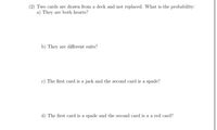 (2) Two cards are drawn from a deck and not replaced. What is the probability:
a) They are both hearts?
b) They are different suits?
c) The first card is a jack and the second card is a spade?
d) The first card is a spade and the second card is a a red card?
