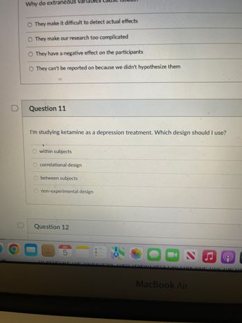 Why do extraneous variables
O They make it difficult to detect actual effects
O They make our research too complicated
O They have a negative effect on the participants
O They can't be reported on because we didn't hypothesize them
Question 11
I'm studying ketamine as a depression treatment. Which design should I use?
O within subjects
O correlational design
O between subjects
non-experimental design
Question 12
S
10 VELPLATE UUE UVUOLLESIN HELLESPATCHELS CALL COUCIUC AL THE U
MacBook Air