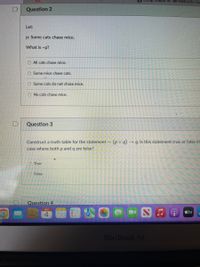 Blology Chapter 45 Test Flashcards | QuE
Question 2
Let:
p: Some cats chase mice.
What is -p?
O All cats chase mice.
O Some mice chase cats.
O Some cats do not chase mice.
O No cats chase mice.
Question 3
Construct a truth table for the statement ~ (pV q) → q. Is this statement true or false in
case where both p and q are false?
O True
False
Question 4
MAY
tv
4
MacBook Air
