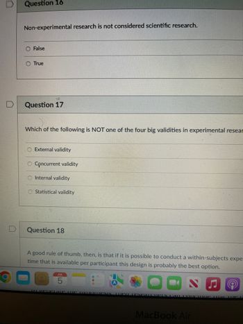 Question 16
Non-experimental research is not considered scientific research.
False
O True
#S
Question 17
Which of the following is NOT one of the four big validities in experimental resear
External validity
O Concurrent validity
O Internal validity
O Statistical validity
Question 18
A good rule of thumb, then, is that if it is possible to conduct a within-subjects expe
time that is available per participant this design is probably the best option.
JUL
Tu veurLATE THE UVUOLLESIN TEU LESPATCHELS CALL COUCHIDE at the U
MacBook Air