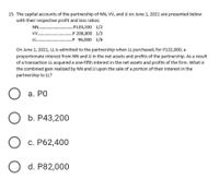 15. The capital accounts of the partnership of NN, VV, and JJ on June 1, 2021 are presented below
with their respective profit and loss ratios:
NN. .P139,200 1/2
.P 208,800 1/3
.P 96,000 1/6
V .
J .
On June 1, 2021, LL is admitted to the partnership when LL purchased, for P132,000, a
proportionate interest from NN and JJ in the net assets and profits of the partnership. As a result
of a transaction LL acquired a one-fifth interest in the net assets and profits of the firm. What is
the combined gain realized by NN and JJ upon the sale of a portion of their interest in the
partnership to LL?
O a.
а. РО
O
b. P43,200
Oc.
P62,400
O d. P82,000
